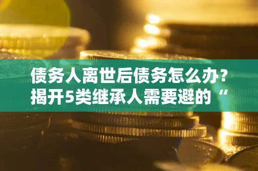 北京债务人离世后债务怎么办？揭开5类继承人需要避的“坑”